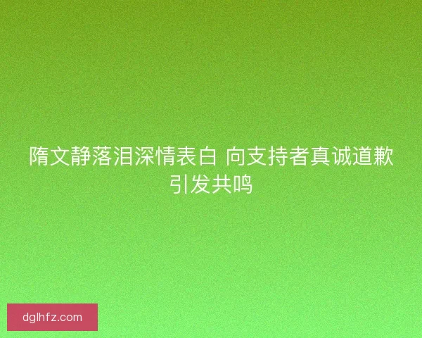 隋文静落泪深情表白 向支持者真诚道歉引发共鸣