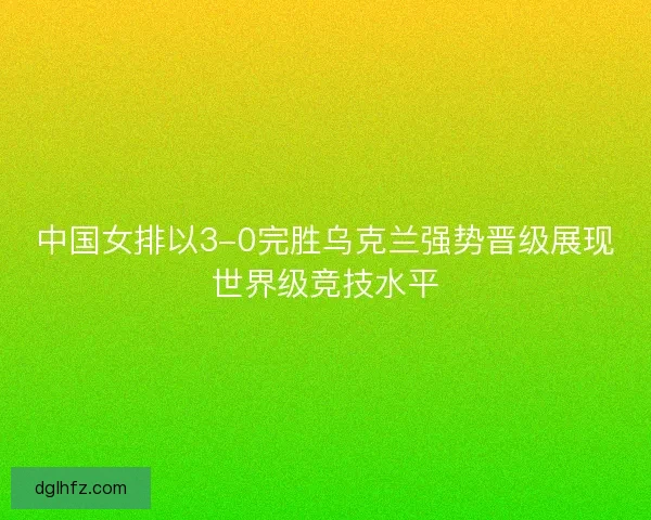 中国女排以3-0完胜乌克兰强势晋级展现世界级竞技水平